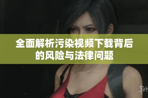 全面解析污染视频下载背后的风险与法律问题
