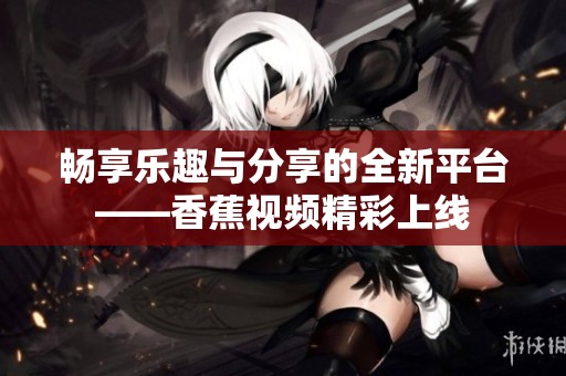 畅享乐趣与分享的全新平台——香蕉视频精彩上线