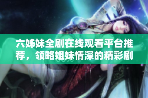 六姊妹全剧在线观看平台推荐，领略姐妹情深的精彩剧情