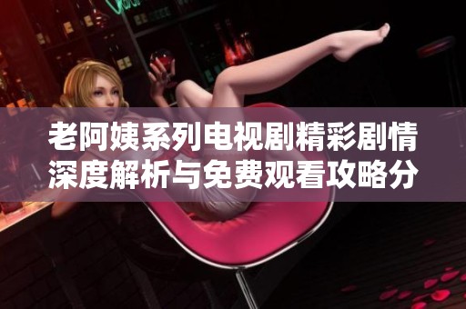 老阿姨系列电视剧精彩剧情深度解析与免费观看攻略分享