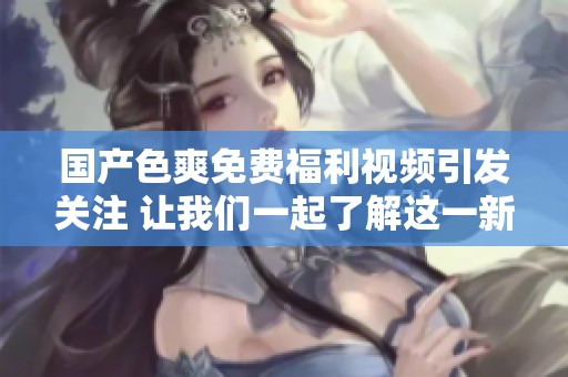 国产色爽免费福利视频引发关注 让我们一起了解这一新趋势