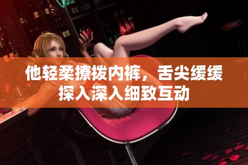 他轻柔撩拨内裤，舌尖缓缓探入深入细致互动
