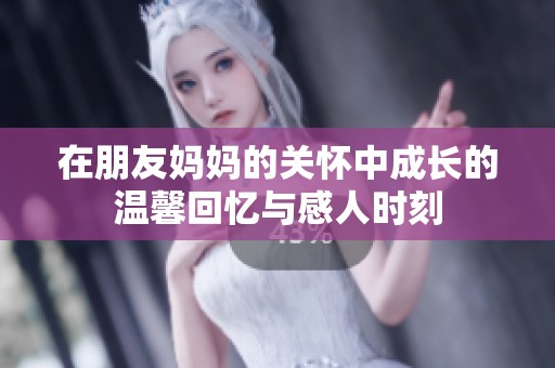 在朋友妈妈的关怀中成长的温馨回忆与感人时刻
