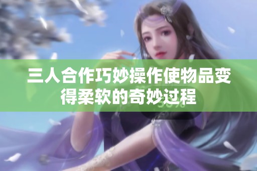 三人合作巧妙操作使物品变得柔软的奇妙过程