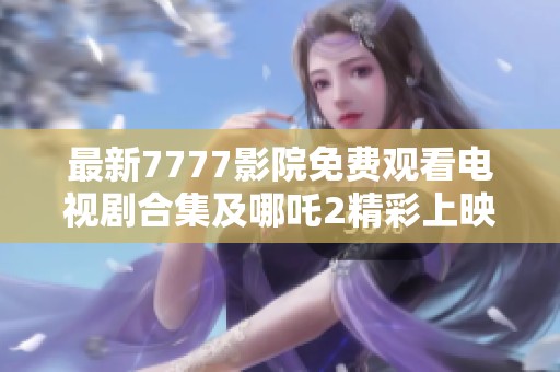 最新7777影院免费观看电视剧合集及哪吒2精彩上映信息分享