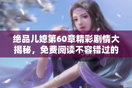 绝品儿媳第60章精彩剧情大揭秘，免费阅读不容错过的动人故事