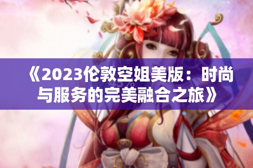 《2023伦敦空姐美版：时尚与服务的完美融合之旅》