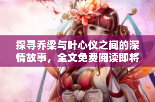 探寻乔梁与叶心仪之间的深情故事，全文免费阅读即将开启