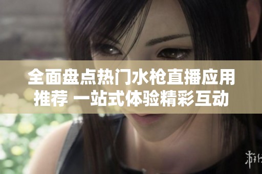 全面盘点热门水枪直播应用推荐 一站式体验精彩互动内容