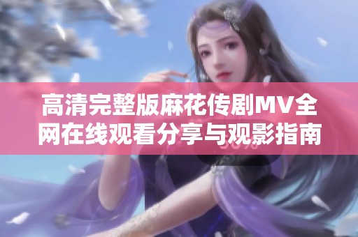 高清完整版麻花传剧MV全网在线观看分享与观影指南
