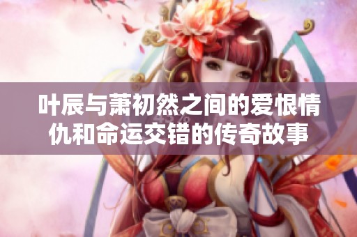 叶辰与萧初然之间的爱恨情仇和命运交错的传奇故事