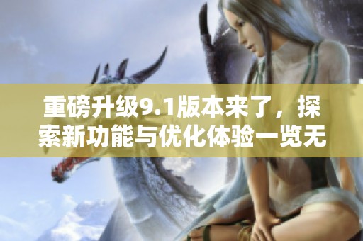 重磅升级9.1版本来了，探索新功能与优化体验一览无遗