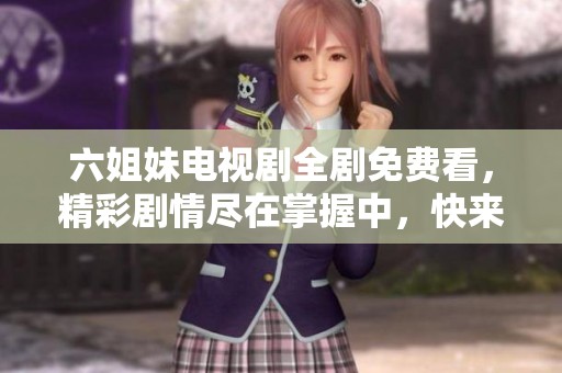 六姐妹电视剧全剧免费看，精彩剧情尽在掌握中，快来一起欣赏吧