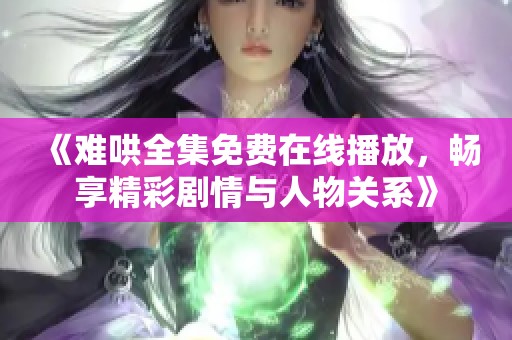 《难哄全集免费在线播放，畅享精彩剧情与人物关系》