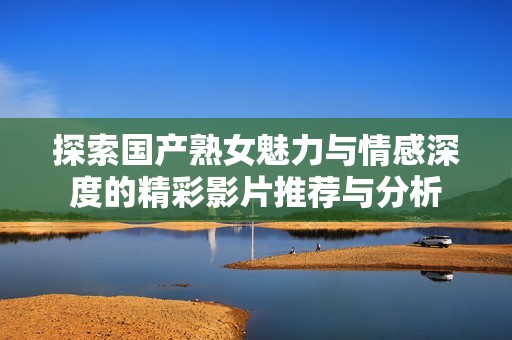 探索国产熟女魅力与情感深度的精彩影片推荐与分析