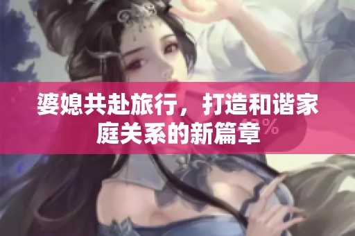 婆媳共赴旅行，打造和谐家庭关系的新篇章