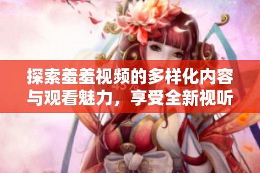 探索羞羞视频的多样化内容与观看魅力，享受全新视听体验