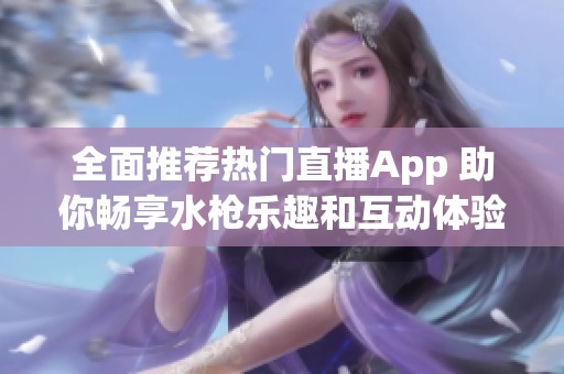 全面推荐热门直播App 助你畅享水枪乐趣和互动体验