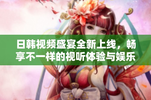 日韩视频盛宴全新上线，畅享不一样的视听体验与娱乐刺激