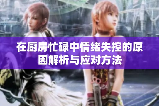 在厨房忙碌中情绪失控的原因解析与应对方法