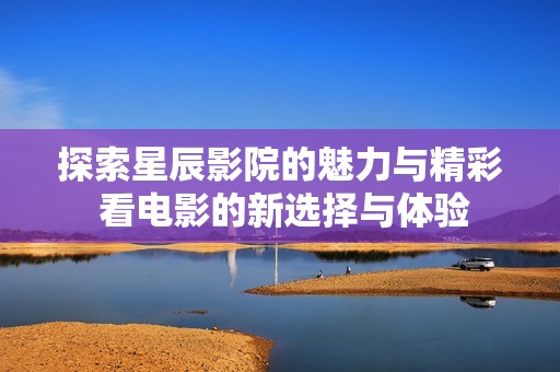 探索星辰影院的魅力与精彩 看电影的新选择与体验