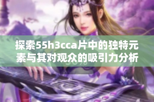 探索55h3cca片中的独特元素与其对观众的吸引力分析