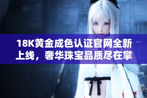 18K黄金成色认证官网全新上线，奢华珠宝品质尽在掌握中