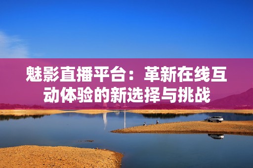 魅影直播平台：革新在线互动体验的新选择与挑战