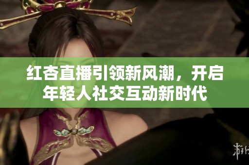 红杏直播引领新风潮，开启年轻人社交互动新时代