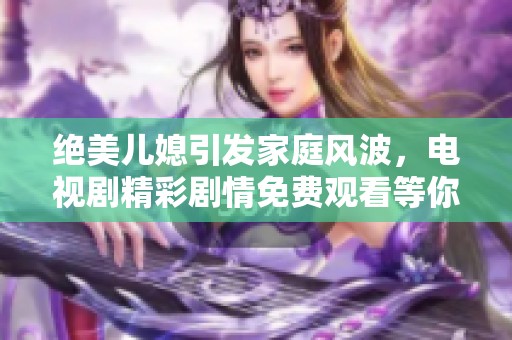 绝美儿媳引发家庭风波，电视剧精彩剧情免费观看等你来探寻