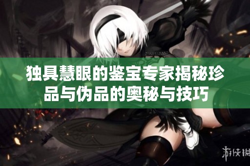 独具慧眼的鉴宝专家揭秘珍品与伪品的奥秘与技巧