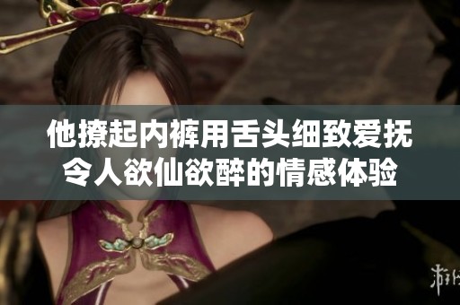 他撩起内裤用舌头细致爱抚令人欲仙欲醉的情感体验