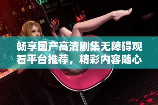 畅享国产高清剧集无障碍观看平台推荐，精彩内容随心选择