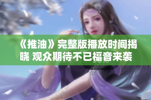 《推油》完整版播放时间揭晓 观众期待不已福音来袭