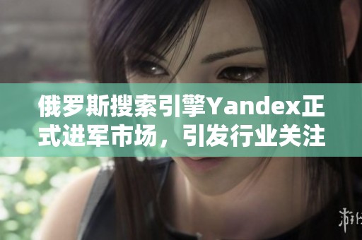 俄罗斯搜索引擎Yandex正式进军市场，引发行业关注与期待