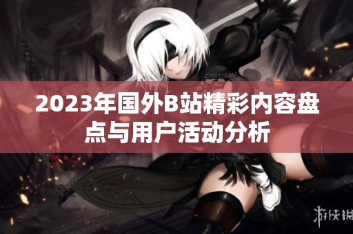 2023年国外B站精彩内容盘点与用户活动分析