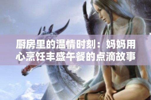 厨房里的温情时刻：妈妈用心烹饪丰盛午餐的点滴故事