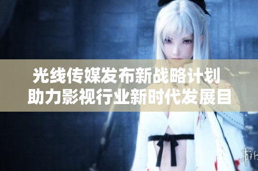 光线传媒发布新战略计划 助力影视行业新时代发展目标
