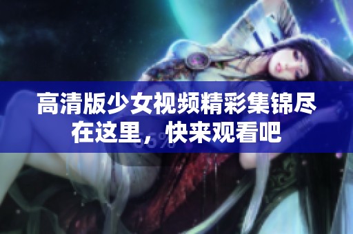 高清版少女视频精彩集锦尽在这里，快来观看吧
