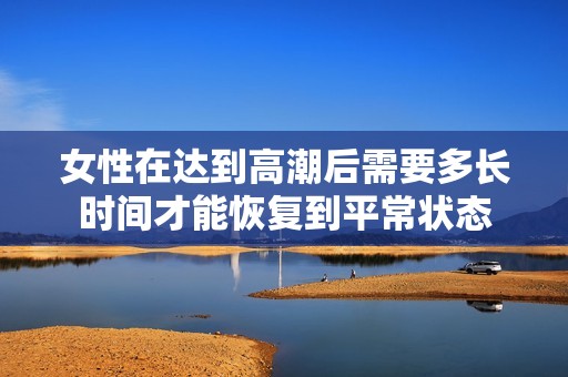 女性在达到高潮后需要多长时间才能恢复到平常状态