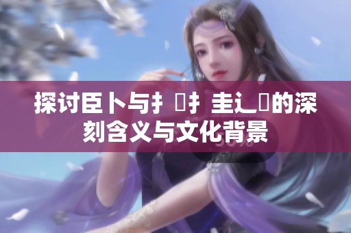 探讨臣卜与扌喿扌圭辶畐的深刻含义与文化背景