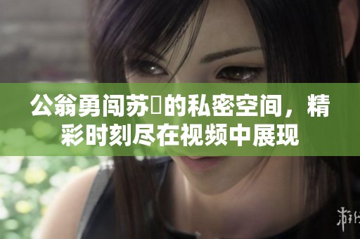 公翁勇闯苏玥的私密空间，精彩时刻尽在视频中展现