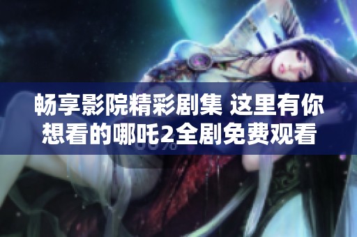 畅享影院精彩剧集 这里有你想看的哪吒2全剧免费观看