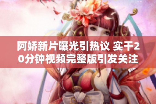 阿娇新片曝光引热议 实干20分钟视频完整版引发关注
