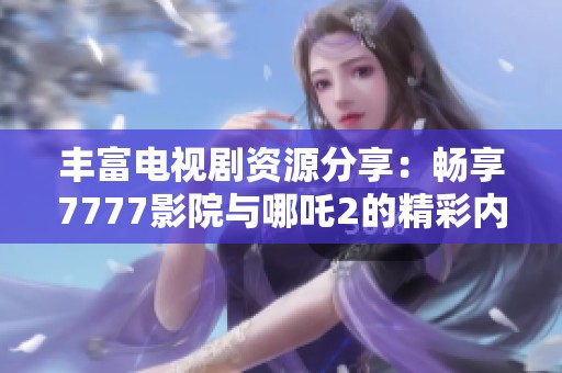丰富电视剧资源分享：畅享7777影院与哪吒2的精彩内容