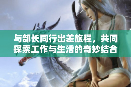与部长同行出差旅程，共同探索工作与生活的奇妙结合