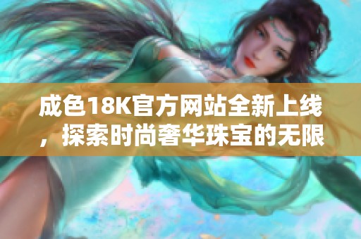 成色18K官方网站全新上线，探索时尚奢华珠宝的无限魅力