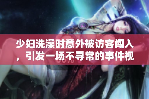 少妇洗澡时意外被访客闯入，引发一场不寻常的事件视频曝光