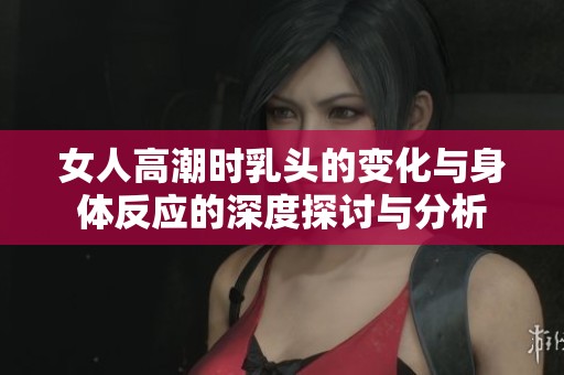 女人高潮时乳头的变化与身体反应的深度探讨与分析