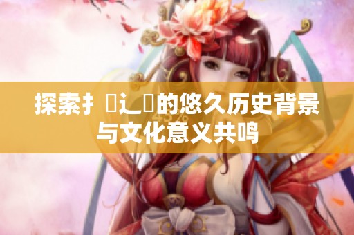 探索扌喿辶畐的悠久历史背景与文化意义共鸣